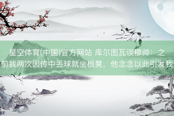 星空体育(中国)官方网站 库尔图瓦谈穆帅：之前我两次因传中丢球就坐板凳，他念念以此引发我