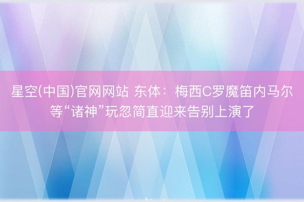 星空(中国)官网网站 东体：梅西C罗魔笛内马尔等“诸神”玩忽简直迎来告别上演了