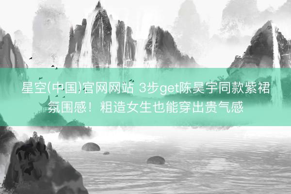 星空(中国)官网网站 3步get陈昊宇同款紫裙氛围感！粗造女生也能穿出贵气感
