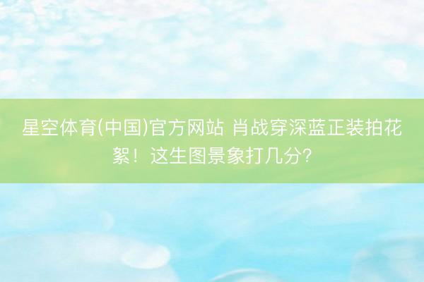 星空体育(中国)官方网站 肖战穿深蓝正装拍花絮！这生图景象打几分？
