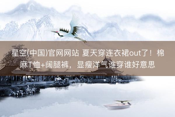星空(中国)官网网站 夏天穿连衣裙out了！棉麻T恤+阔腿裤，显瘦洋气谁穿谁好意思