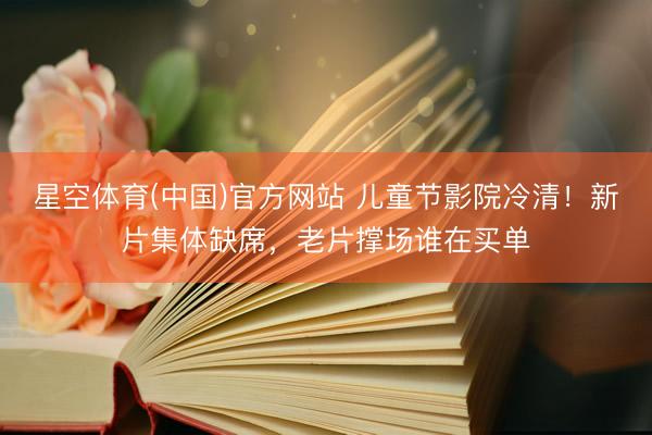 星空体育(中国)官方网站 儿童节影院冷清!新片集体缺席,老片撑场谁在买单