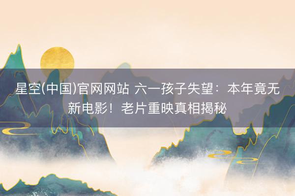 星空(中国)官网网站 六一孩子失望：本年竟无新电影！老片重映真相揭秘