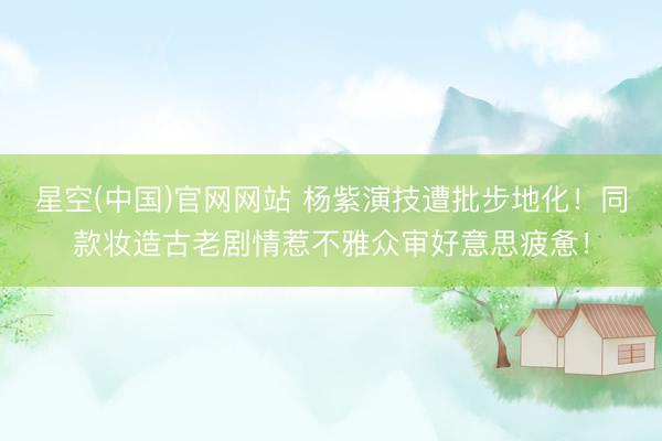 星空(中国)官网网站 杨紫演技遭批步地化！同款妆造古老剧情惹不雅众审好意思疲惫！