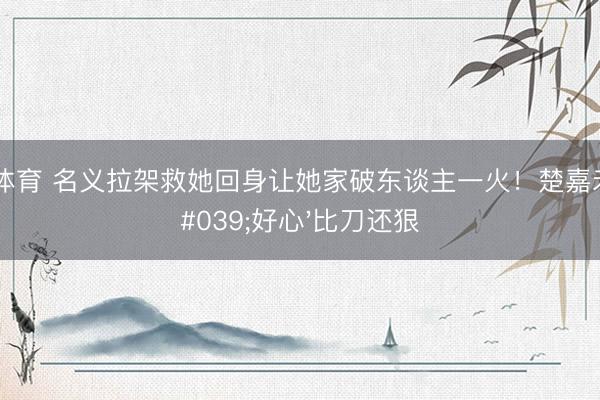 星空体育 名义拉架救她回身让她家破东谈主一火！楚嘉禾的'好心'比刀还狠