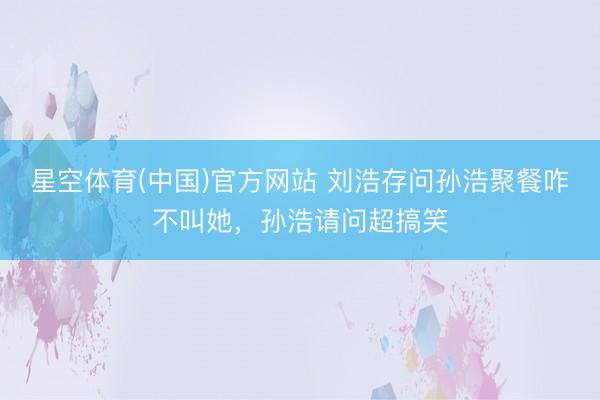 星空体育(中国)官方网站 刘浩存问孙浩聚餐咋不叫她,孙浩请问超搞笑