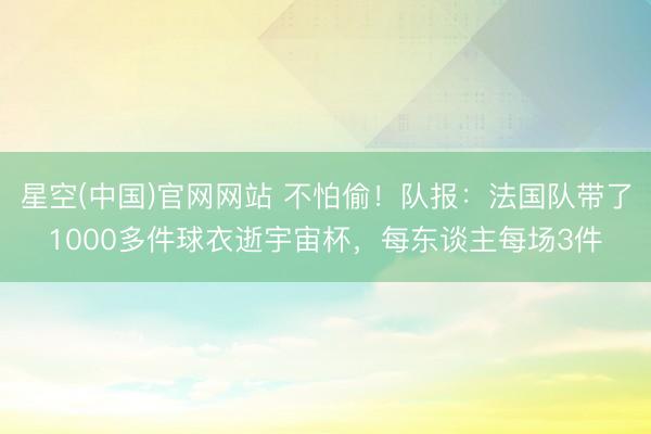 星空(中国)官网网站 不怕偷！队报：法国队带了1000多件球衣逝宇宙杯，每东谈主每场3件