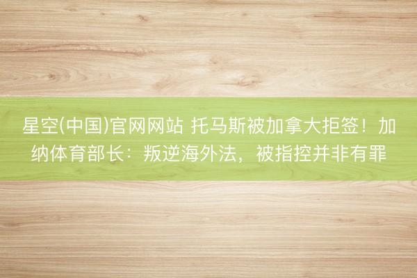 星空(中国)官网网站 托马斯被加拿大拒签!加纳体育部长:叛逆海外法,被指控并非有罪