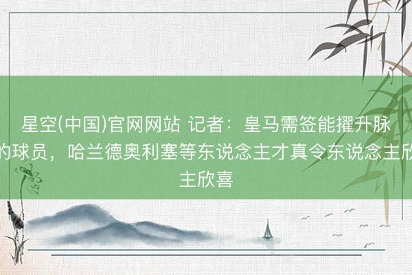 星空(中国)官网网站 记者:皇马需签能擢升脉络的球员,哈兰德奥利塞等东说念主才真令东说念主欣喜