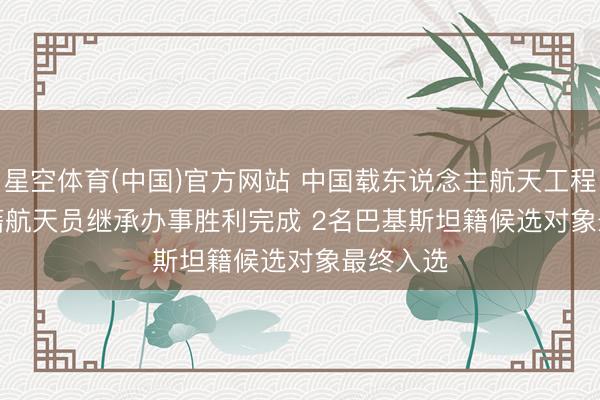 星空体育(中国)官方网站 中国载东说念主航天工程首批外籍航天员继承办事胜利完成 2名巴基斯坦籍候选对象最终入选