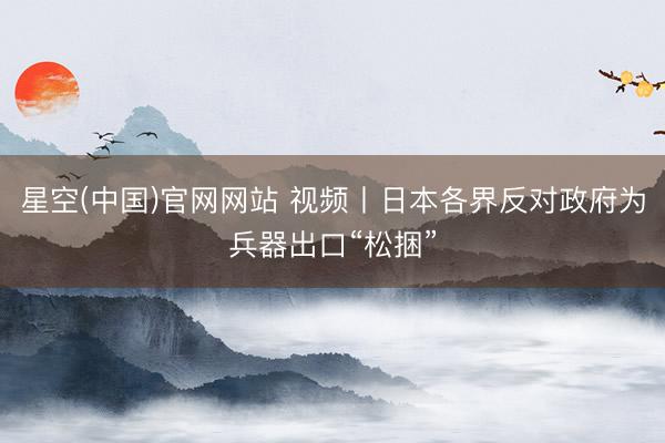 星空(中国)官网网站 视频丨日本各界反对政府为兵器出口“松捆”