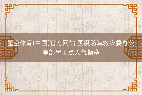星空体育(中国)官方网站 国度防减救灾委办公室部署顶点天气搪塞