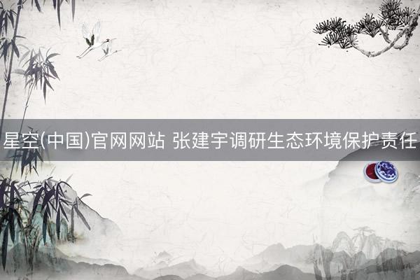 星空(中国)官网网站 张建宇调研生态环境保护责任