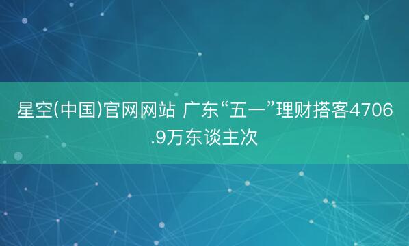 星空(中国)官网网站 广东“五一”理财搭客4706.9万东谈主次