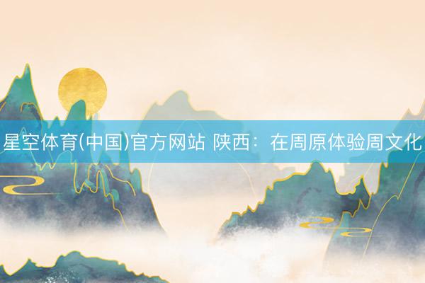星空体育(中国)官方网站 陕西：在周原体验周文化