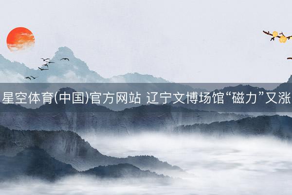 星空体育(中国)官方网站 辽宁文博场馆“磁力”又涨
