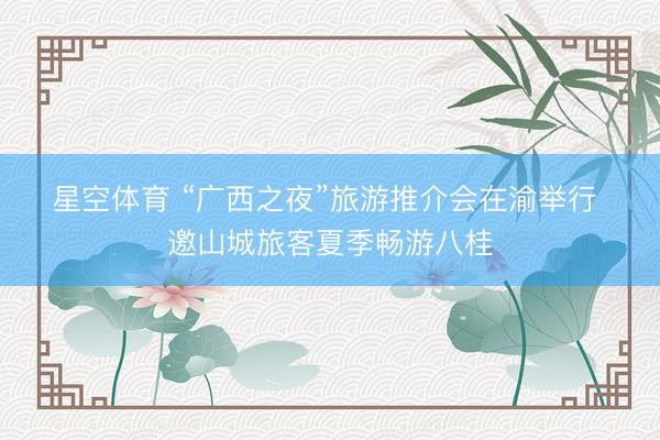星空体育 “广西之夜”旅游推介会在渝举行 邀山城旅客夏季畅游八桂