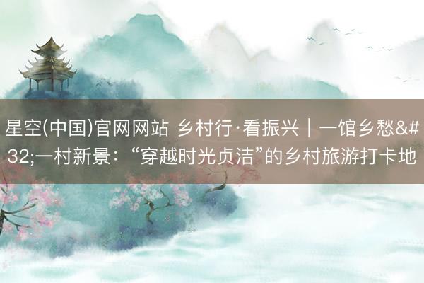 星空(中国)官网网站 乡村行·看振兴｜一馆乡愁 一村新景：“穿越时光贞洁”的乡村旅游打卡地