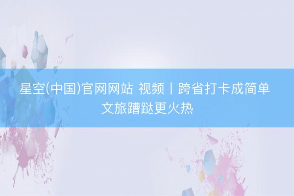星空(中国)官网网站 视频丨跨省打卡成简单 文旅蹧跶更火热