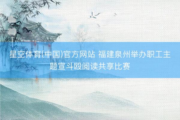 星空体育(中国)官方网站 福建泉州举办职工主题宣斗殴阅读共享比赛