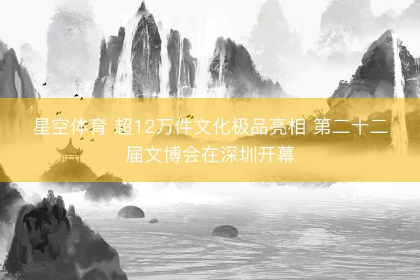 星空体育 超12万件文化极品亮相 第二十二届文博会在深圳开幕