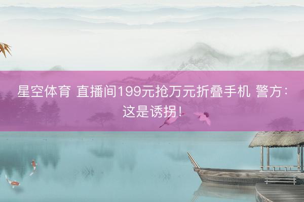 星空体育 直播间199元抢万元折叠手机 警方：这是诱拐！