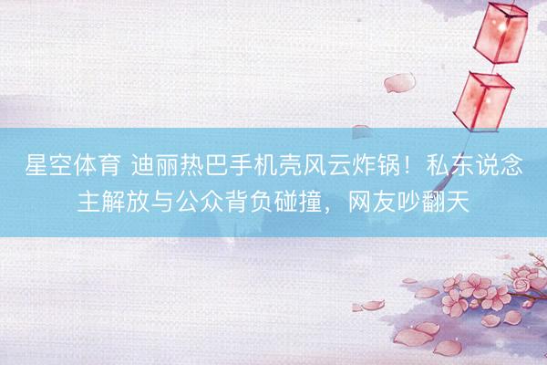 星空体育 迪丽热巴手机壳风云炸锅!私东说念主解放与公众背负碰撞,网友吵翻天