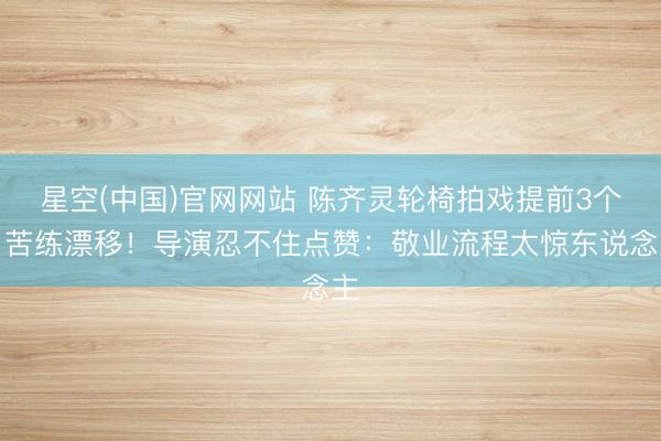 星空(中国)官网网站 陈齐灵轮椅拍戏提前3个月苦练漂移！导演忍不住点赞：敬业流程太惊东说念主