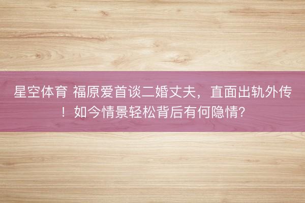 星空体育 福原爱首谈二婚丈夫，直面出轨外传！如今情景轻松背后有何隐情？