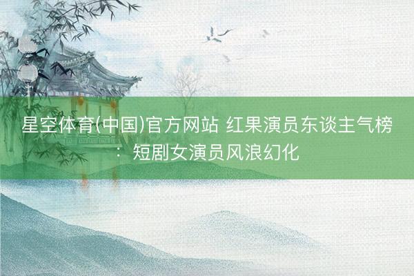 星空体育(中国)官方网站 红果演员东谈主气榜：短剧女演员风浪幻化