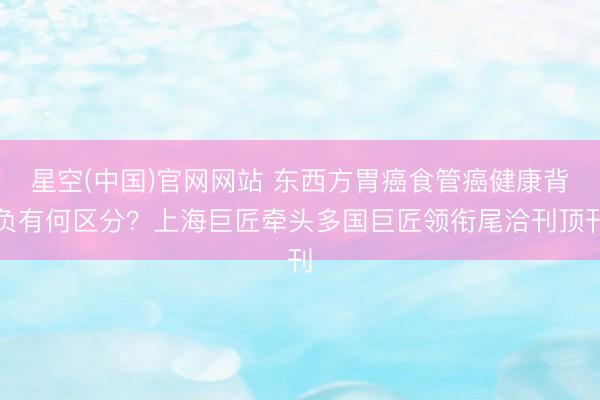 星空(中国)官网网站 东西方胃癌食管癌健康背负有何区分？上海巨匠牵头多国巨匠领衔尾洽刊顶刊