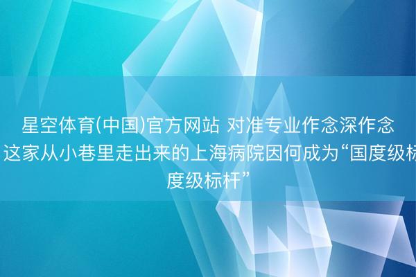 星空体育(中国)官方网站 对准专业作念深作念精,这家从小巷里走出来的上海病院因何成为“国度级标杆”