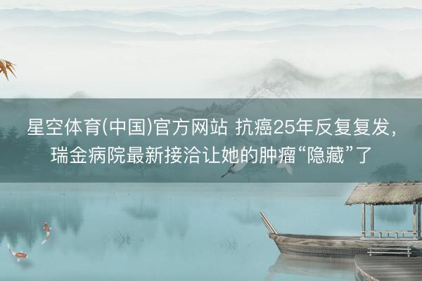 星空体育(中国)官方网站 抗癌25年反复复发，瑞金病院最新接洽让她的肿瘤“隐藏”了