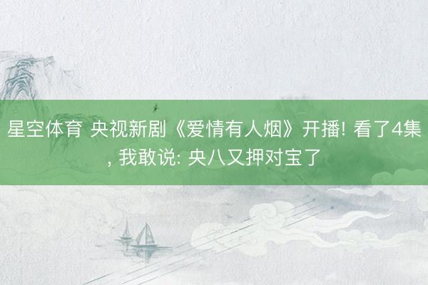 星空体育 央视新剧《爱情有人烟》开播! 看了4集， 我敢说: 央八又押对宝了