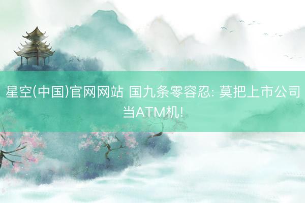 星空(中国)官网网站 国九条零容忍: 莫把上市公司当ATM机!