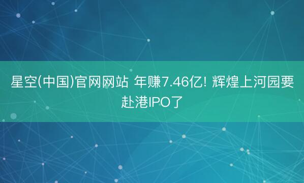 星空(中国)官网网站 年赚7.46亿! 辉煌上河园要赴港IPO了