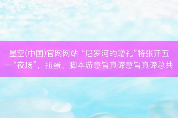 星空(中国)官网网站 “尼罗河的赠礼”特张开五一“夜场”，扭蛋、脚本游意旨真谛意旨真谛总共