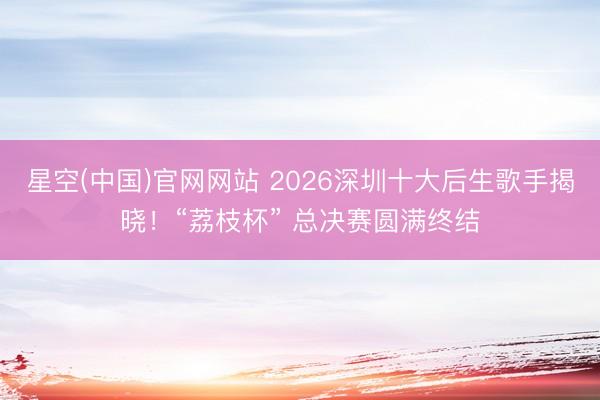 星空(中国)官网网站 2026深圳十大后生歌手揭晓!“荔枝杯” 总决赛圆满终结