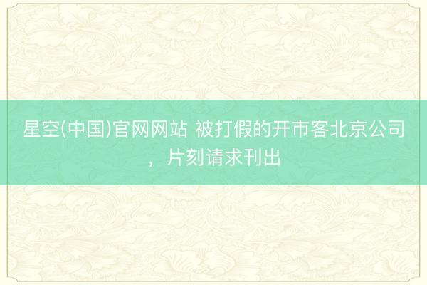 星空(中国)官网网站 被打假的开市客北京公司，片刻请求刊出