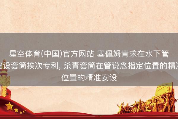 星空体育(中国)官方网站 塞佩姆肯求在水下管说念安设套筒挨次专利， 杀青套筒在管说念指定位置的精准安设