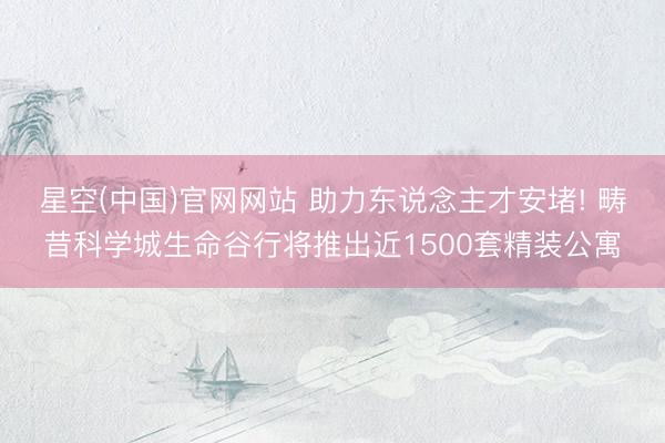 星空(中国)官网网站 助力东说念主才安堵! 畴昔科学城生命谷行将推出近1500套精装公寓