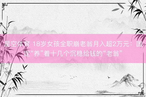 星空体育 18岁女孩全职崩老翁月入超2万元：固定“养”着十几个沉稳给钱的“老翁”