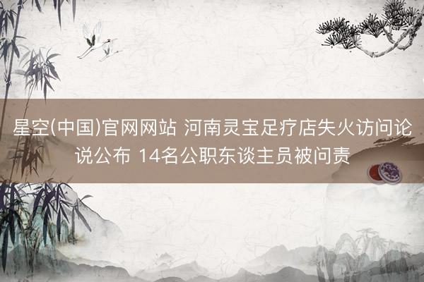 星空(中国)官网网站 河南灵宝足疗店失火访问论说公布 14名公职东谈主员被问责