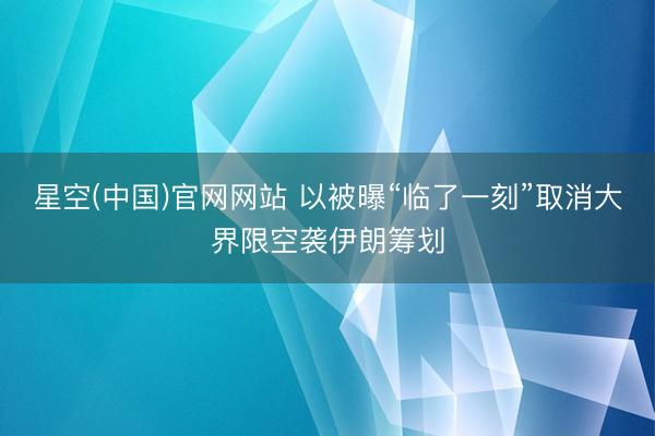星空(中国)官网网站 以被曝“临了一刻”取消大界限空袭伊朗筹划