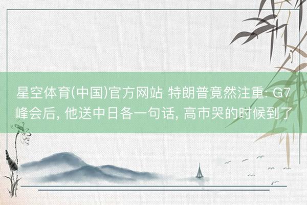 星空体育(中国)官方网站 特朗普竟然注重: G7峰会后， 他送中日各一句话， 高市哭的时候到了