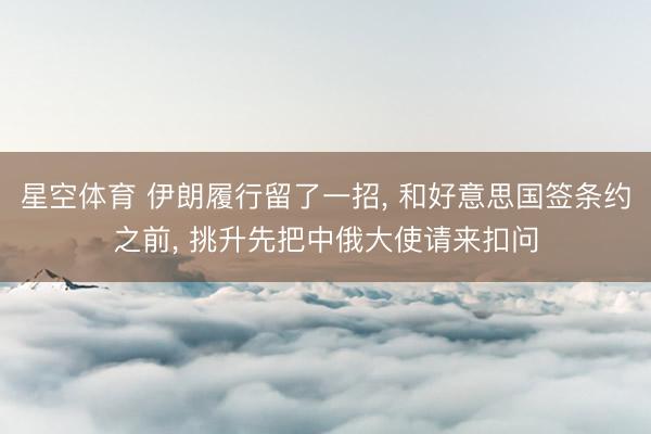 星空体育 伊朗履行留了一招， 和好意思国签条约之前， 挑升先把中俄大使请来扣问
