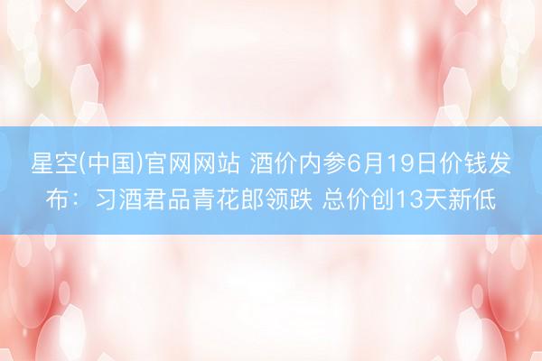 星空(中国)官网网站 酒价内参6月19日价钱发布：习酒君品青花郎领跌 总价创13天新低